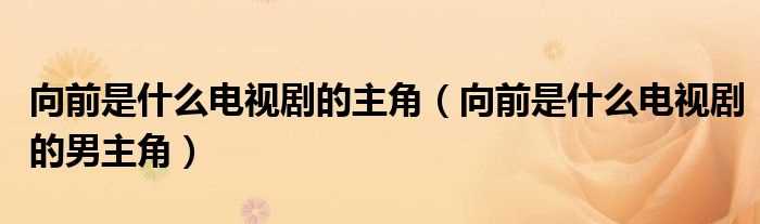 向前是什么电视剧的男主角_向前是什么电视剧的主角?(向前是什么电视剧的男主角)