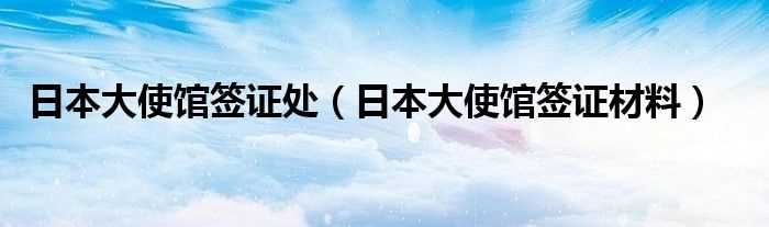 日本大使馆签证材料_日本大使馆签证处(日本大使馆)