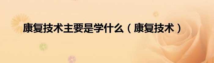 康复技术_康复技术主要是学什么?(康复治疗技术是学什么的?)