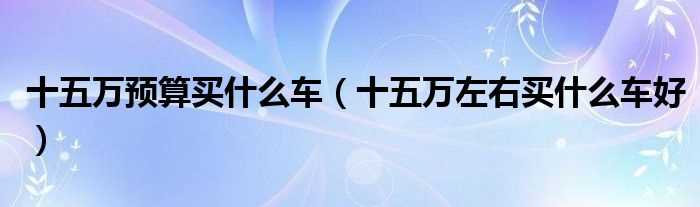 十五万左右买什么车好_十五万预算买什么车?(15万预算买什么车)