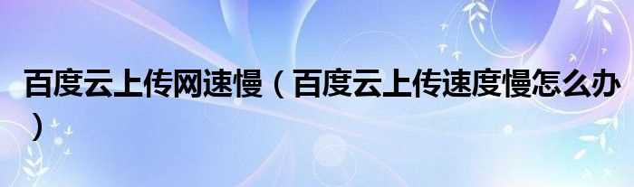 百度云上传速度慢怎么办_百度云上传网速慢?(百度云上传速度慢)