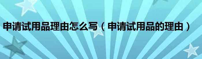 申请试用品的理由_申请试用品理由怎么写?(申请试用品的理由)