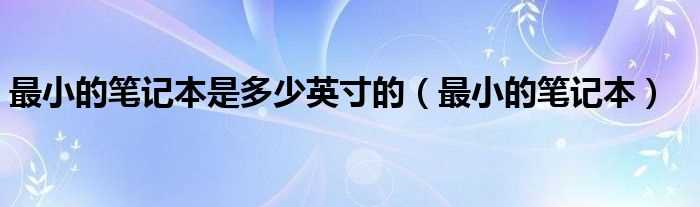 最小的笔记本_最小的笔记本是多少英寸的?(最小的笔记本)