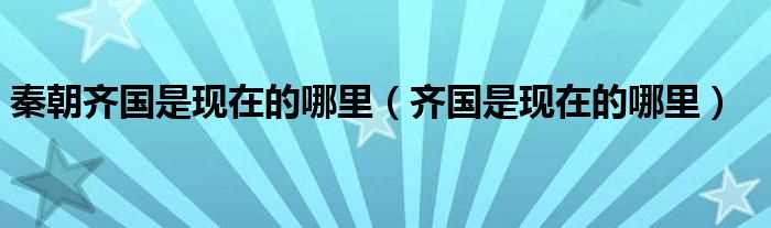 齐国是现在的哪里_秦朝齐国是现在的哪里?(齐国是现在的什么地方)