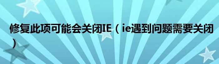 ie遇到问题需要关闭_修复此项可能会关闭IE(ie遇到问题需要关闭)