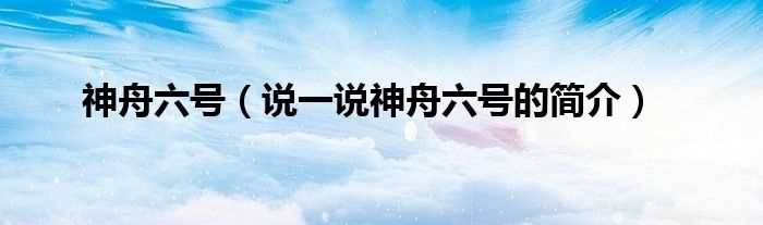 说一说神舟六号的简介_神舟六号(神6)