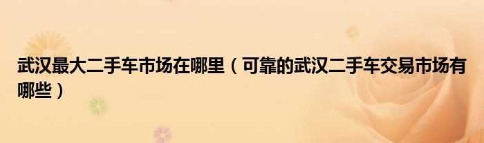 可靠的武汉二手车交易市场有哪些_武汉最大二手车市场在哪里?(武汉二手市场)