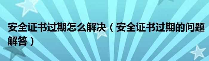 安全证书过期的问题解答_安全证书过期怎么解决?(安全证书过期)