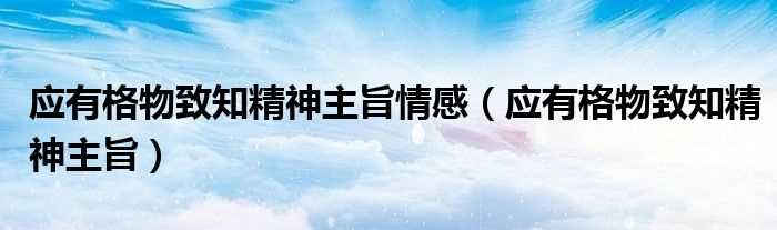 应有格物致知精神主旨_应有格物致知精神主旨情感(应有格物致知精神)