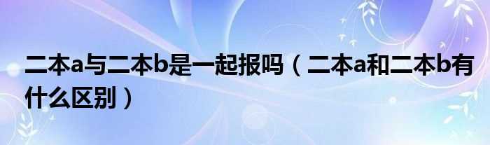 二本a和二本b有什么区别_二本a与二本b是一起报吗?(二本A与二本B的区别)