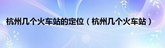 杭州几个火车站_杭州几个火车站的定位?(杭州有几个火车站)