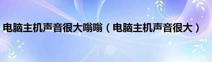 电脑主机声音很大_电脑主机声音很大嗡嗡(电脑主机声音很大)