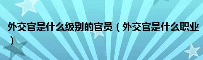 外交官是什么职业_外交官是什么级别的官员?(外交官)