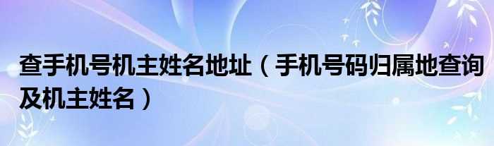 手机号码归属地查询及机主姓名_查手机号机主姓名地址(手机号码归属地查询及机主姓名)