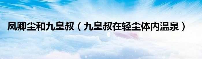 九皇叔在轻尘体内温泉_凤卿尘和九皇叔(九皇叔在轻尘体内温泉)