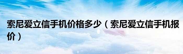 索尼爱立信手机报价_索尼爱立信手机价格多少?(索尼爱立信手机报价)