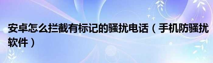 手机防骚扰软件_安卓怎么拦截有标记的骚扰电话?(安卓防骚扰)