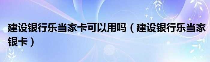 建设银行乐当家银卡_建设银行乐当家卡可以用吗?(建设银行乐当家银卡)