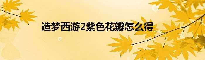 造梦西游2紫色花瓣怎么得?(造梦西游2紫色花瓣)