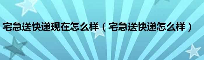 宅急送快递怎么样_宅急送快递现在怎么样?(宅急送怎么样)