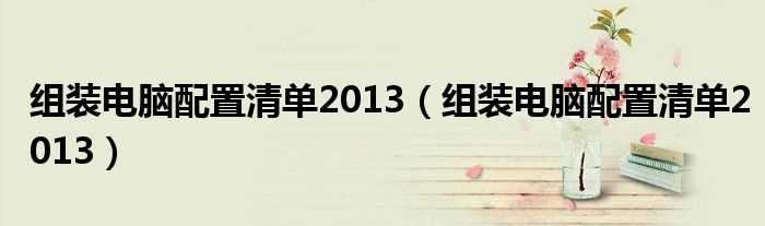 组装电脑配置清单2013_组装电脑配置清单2013(组装电脑配置清单2013)