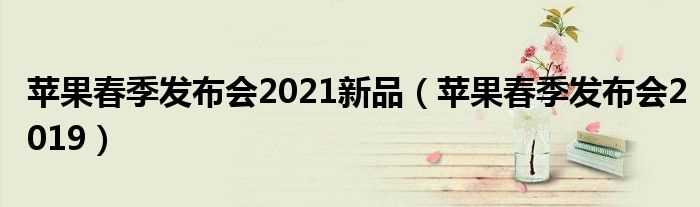 苹果春季发布会2019_苹果春季发布会2021新品(苹果春季发布会)