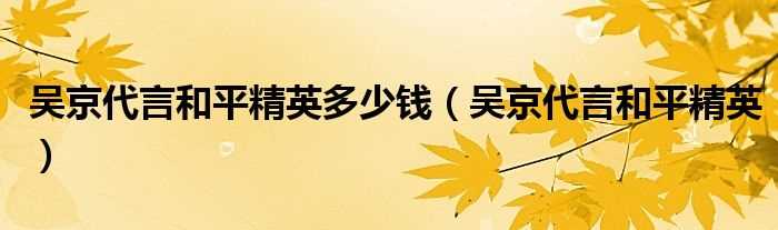 吴京代言和平精英_吴京代言和平精英多少钱?(吴京代言和平精英)