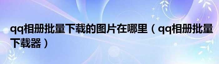 qq相册批量下载器_qq相册批量下载的图片在哪里?(qq相册批量下载器)