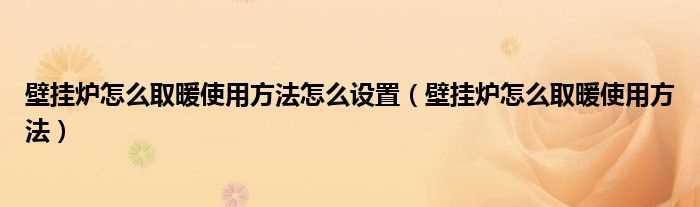 壁挂炉怎么取暖使用方法_壁挂炉怎么取暖使用方法怎么设置?(壁挂炉取暖正确使用方法)