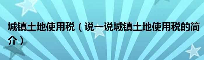 说一说城镇土地使用税的简介_城镇土地使用税(城镇土地使用税)