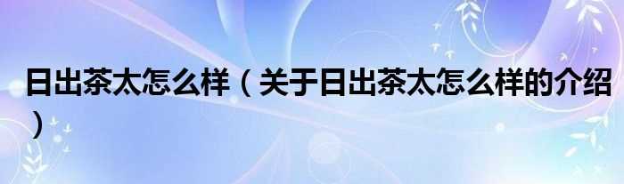 关于日出茶太怎么样的介绍_日出茶太怎么样?(日出茶太怎么样)