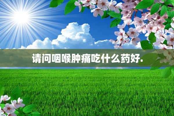 请问咽喉肿痛吃什么药好.(请问咽喉肿痛吃什么药好用)?