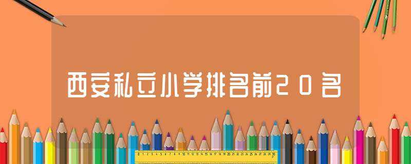 西安私立小学排名前20名(西安私立小学)