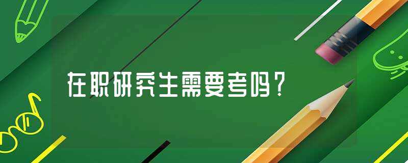 在职研究生需要考吗?？(在职研究生用考试吗)