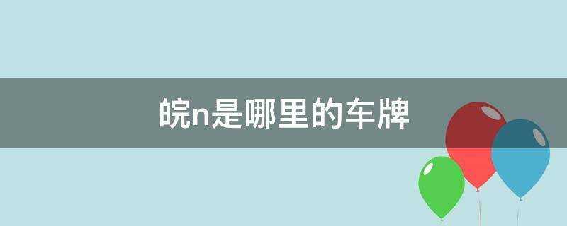 皖n是哪里的车牌号码(皖n是哪里的车牌号码区号多少)?