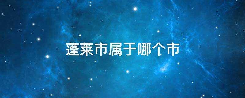 山东省蓬莱市属于哪个市(蓬莱市属于哪个市管辖)?