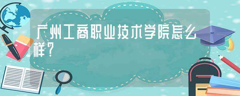 广州工商职业技术学院怎么样？?(广州工商职业技术学院)