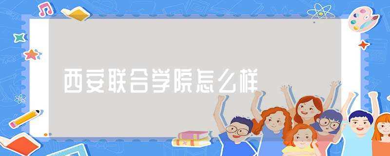 西安联合学院怎么样?(西安联合学院怎么样)