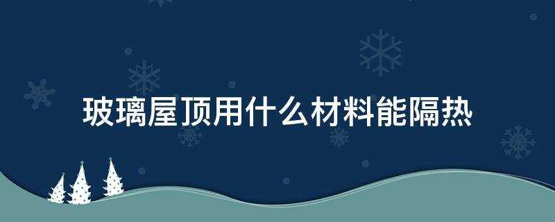 玻璃房顶用什么材料隔热保温(玻璃房顶隔热用什么材料最好)?