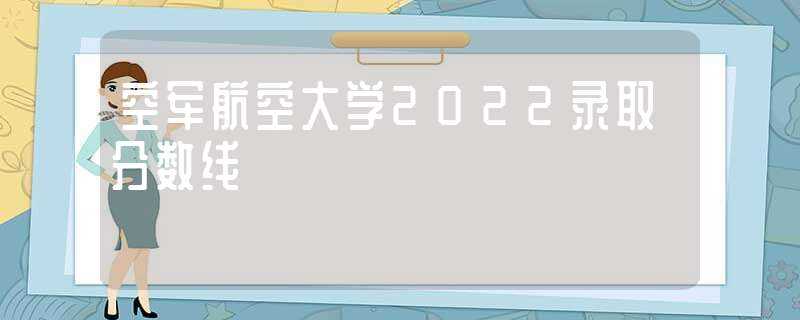 空军航空大学2022录取分数线(空军航空大学分数线)