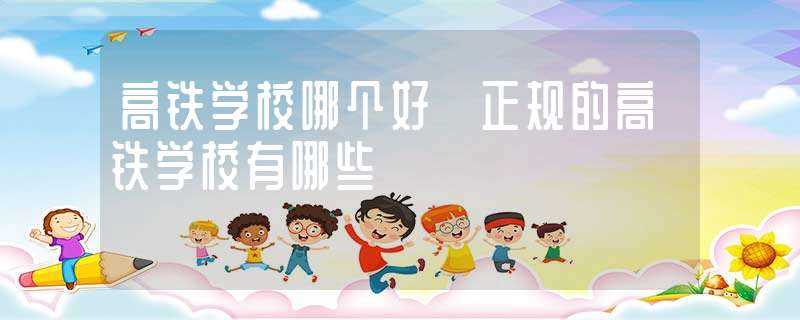 高铁学校哪个好?正规的高铁学校有哪些?(好的高铁学校)