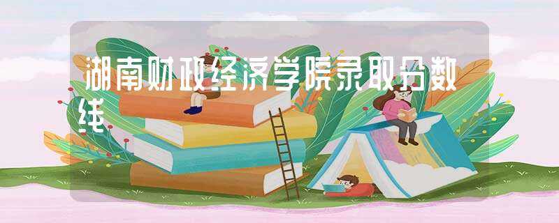 湖南财政经济学院录取分数线(湖南财专分数线)