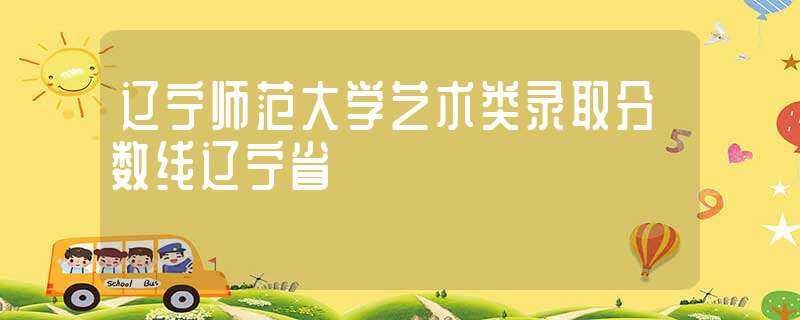 辽宁师范大学艺术类录取分数线辽宁省(辽宁师范大学音乐学院)