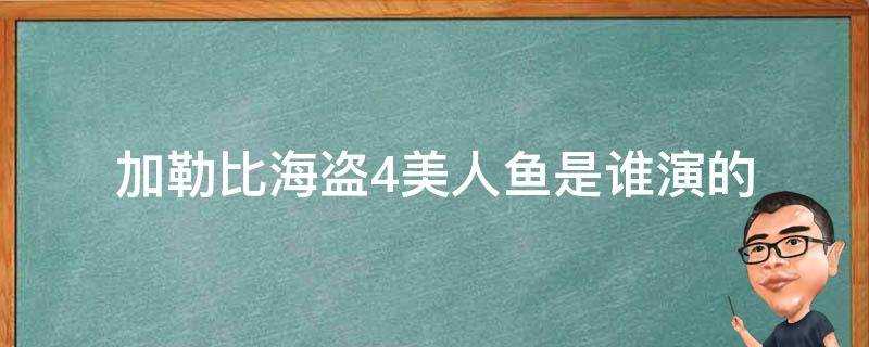 加勒比海盗4的美人鱼是谁?演的(加勒比海盗4中的美人鱼赛琳娜是谁?演的)