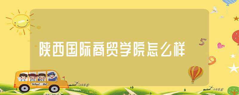 陕西国际商贸学院怎么样?(陕西国际商贸学院怎么样)