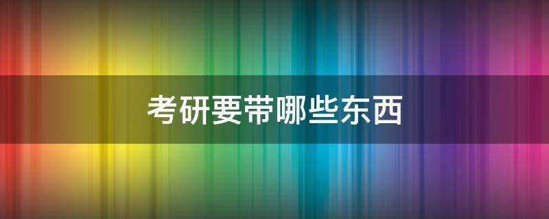 考研要带哪些东西(考研考试时需要带什么东西)?