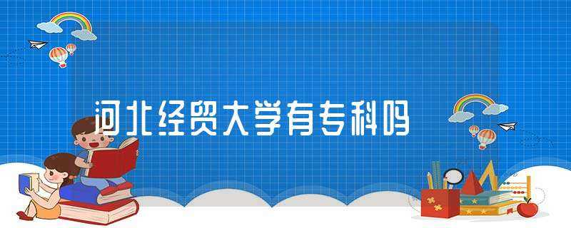 河北经贸大学有专科吗?(河北经贸大学专科)