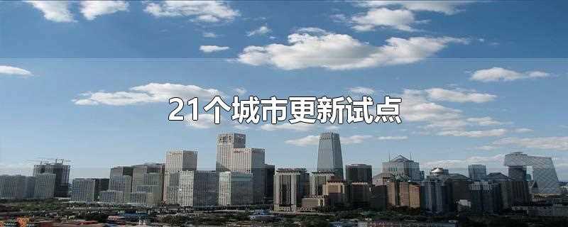 21个城市更新试点是什么意思(住建部21个城市更新试点)?