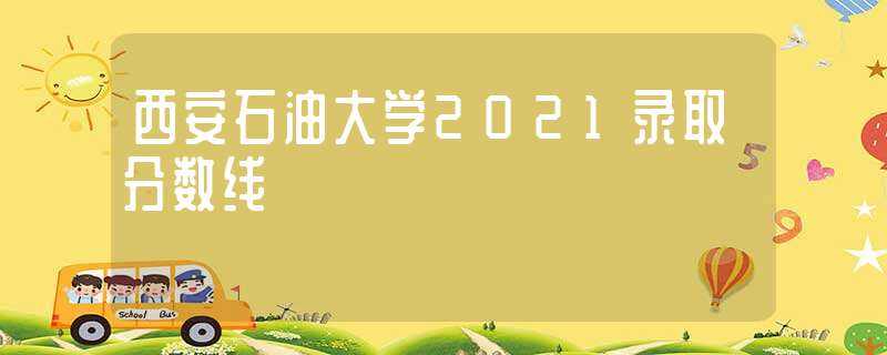 西安石油大学2021录取分数线(西安石油大学2021录取分数线)