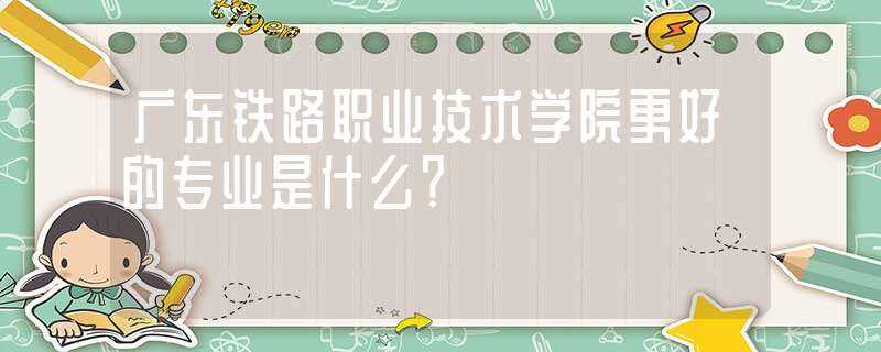 广东铁路职业技术学院更好的专业是什么？?(广东铁路职业技术学院)